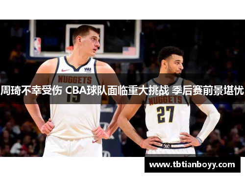 周琦不幸受伤 CBA球队面临重大挑战 季后赛前景堪忧